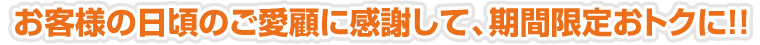 お客様の日頃のご愛顧に感謝して、期間限定おトクに！！