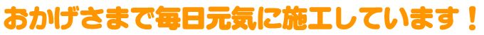 おかげさまで毎日元気に施工しています！